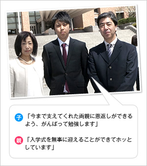 子：「今まで支えてくれた両親に恩返しができるよう、がんばって勉強します」
親：「入学式を無事に迎えることができてホッとしています」