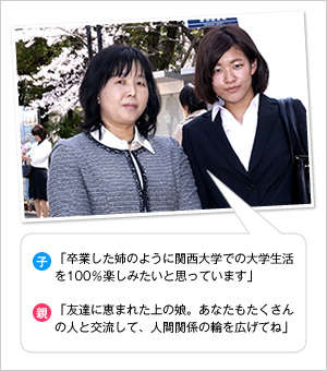 子：「卒業した姉のように関西大学での大学生活を100％楽しみたいと思っています」
親：「友達に恵まれた上の娘。あなたもたくさんの人と交流して、人間関係の輪を広げてね」