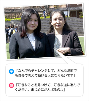 子：「なんでもチャレンジして、どんな場面でも自分で考えて動ける人になりたいです」
親：「好きなことを見つけて、好きな道に進んでください。まじめにがんばるのよ」