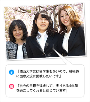 子：「関西大学には留学生も多いので、積極的に国際交流に挑戦したいです」
親：「自分の目標を達成して、実りある4年間を過ごしてくれると信じています」