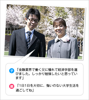 子：「金融業界で働く父に憧れて経済学部を選びました。しっかり勉強したいと思っています」
親：「1日1日を大切に、悔いのない大学生活を過ごしてね」