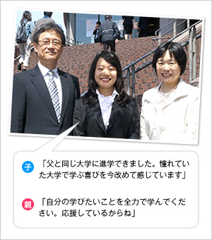 子：「父と同じ大学に進学できました。憧れていた大学で学ぶ喜びを今改めて感じています」
親：「自分の学びたいことを全力で学んでください。応援しているからね」