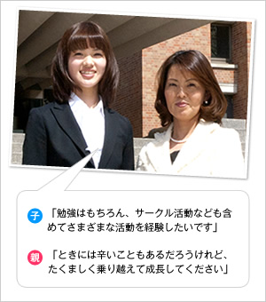 子：「勉強はもちろん、サークル活動なども含めてさまざまな活動を経験したいです」
親：「ときには辛いこともあるだろうけれど、たくましく乗り越えて成長してください」