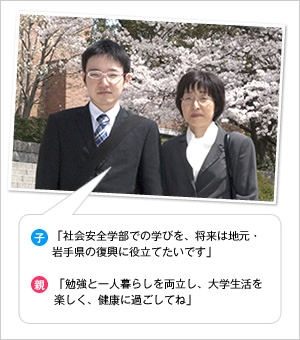 子：「社会安全学部での学びを、将来は地元・岩手県の復興に役立てたいです」
親：「勉強と一人暮らしを両立し、大学生活を楽しく、健康に過ごしてね」