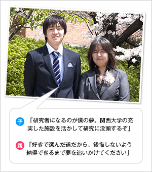 子：「研究者になるのが僕の夢。関西大学の充実した施設を活かして研究に没頭するぞ」
親：「好きで選んだ道だから、後悔しないよう納得できるまで夢を追いかけてください」