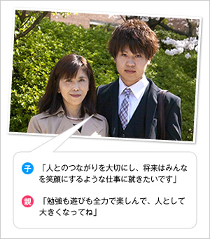 子：「人とのつながりを大切にし、将来はみんなを笑顔にするような仕事に就きたいです」
親：「勉強も遊びも全力で楽しんで、人として大きくなってね」