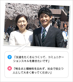 子：「友達をたくさんつくって、コミュニケーションスキルを磨きたいです」
親：「明るさと積極性を忘れず、社会で役立つ人として大きく育ってください」