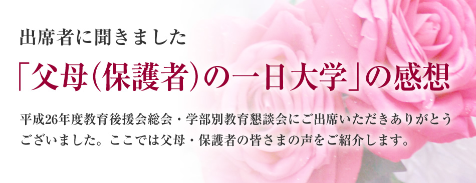 出席者に聞きました
「父母（保護者）の一日大学」の感想
平成26年度教育後援会総会・学部別教育懇談会にご出席いただきありがとうございました。ここでは父母・保護者の皆さまの声をご紹介します。