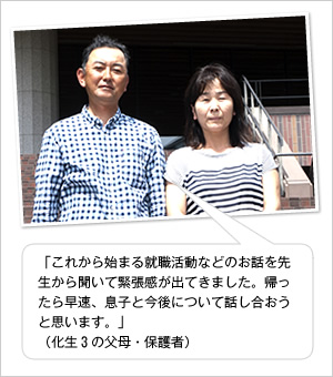 「これから始まる就職活動などのお話を先生から聞いて緊張感が出てきました。帰ったら早速、息子と今後について話し合おうと思います。」
（化生3の父母・保護者）