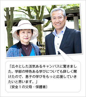 「広々とした活気あるキャンパスに驚きました。学部の特色ある学びについても詳しく聞けたので、息子の学びをもっと応援していきたいと思います。」
（安全1の父母・保護者）