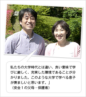 私たちの大学時代とは違い、良い意味で学びに厳しく、充実した環境であることが分かりました。このような大学で学べる息子が羨ましいと思います。」
（安全1の父母・保護者）