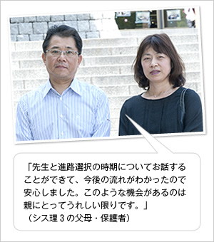 「先生と進路選択の時期についてお話することができて、今後の流れがわかったので安心しました。このような機会があるのは親にとってうれしい限りです。」
（シス理3の父母・保護者）