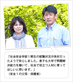 「社会安全学部1期生の就職状況が良好だったようで安心しました。息子も大学で問題解決能力を磨いて、社会で役立つ人材に育ってほしいと思います。」
（安全1の父母・保護者）