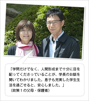 「学問だけでなく、人間形成まで十分に目を配ってくださっていることが、学長のお話を聞いてわかりました。息子も充実した学生生活を過ごせると、安心しました。」
（政策1の父母・保護者）