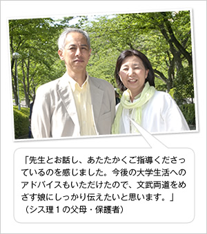 「先生とお話し、あたたかくご指導くださっているのを感じました。今後の大学生活へのアドバイスもいただけたので、文武両道をめざす娘にしっかり伝えたいと思います。」
（シス理1の父母・保護者）
