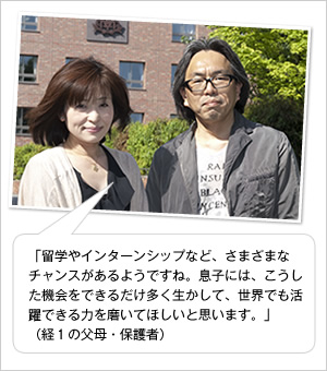 「留学やインターンシップなど、さまざまなチャンスがあるようですね。息子には、こうした機会をできるだけ多く生かして、世界でも活躍できる力を磨いてほしいと思います。」
（経1の父母・保護者）