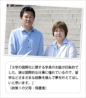 「大学の国際化に関する学長のお話が印象的でした。娘は国際的な仕事に憧れているので、留学などさまざまな経験を積んで夢を叶えてほしいと思います。」
（政策1の父母・保護者）