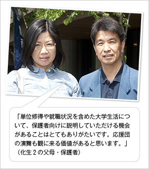 「単位修得や就職状況を含めた大学生活について、保護者向けに説明していただける機会があることはとてもありがたいです。応援団の演舞も観に来る価値があると思います。」
（化生2の父母・保護者）