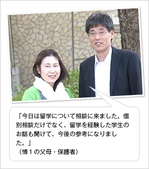 「今日は留学について相談に来ました。個別相談だけでなく、留学を経験した学生のお話も聞けて、今後の参考になりました。」
（情1の父母・保護者）