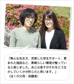 「熱心な先生方、充実した学生サポート、恵まれた施設など、素晴らしい環境が整っていると感じました。あとは息子がそれをどう生かしていくかが肝心だと思います。」
（法1の父母・保護者）