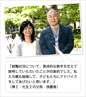 「就職状況について、具体的な数字を交えて説明していただいたことが印象的でした。私たち親も勉強して、子どもたちにアドバイスをしてあげたいと思います。」
（情2・化生2の父母・保護者）