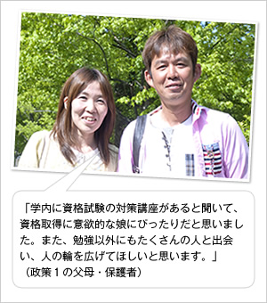 「学内に資格試験の対策講座があると聞いて、資格取得に意欲的な娘にぴったりだと思いました。また、勉強以外にもたくさんの人と出会い、人の輪を広げてほしいと思います。」
（政策1の父母・保護者）