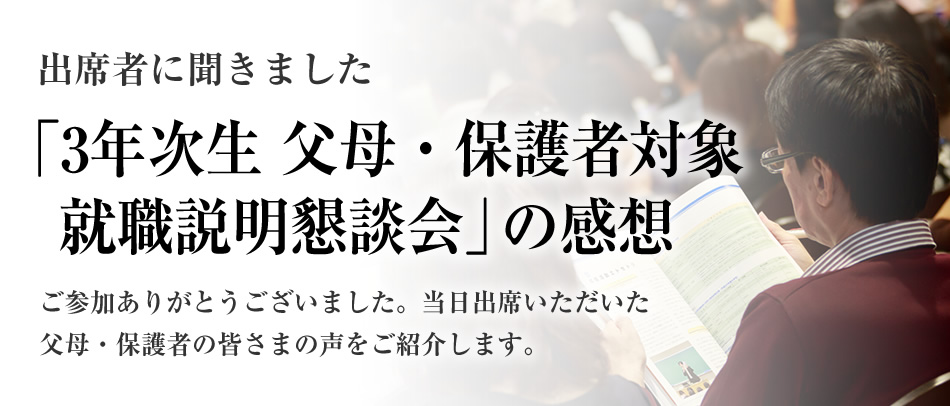 出席者に聞きました
「3年次生 父母・保護者対象就職説明懇談会」の感想
ご参加ありがとうございました。当日出席いただいた父母・保護者の皆さまの声をご紹介します。