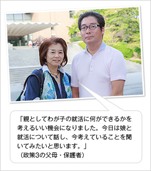 「親としてわが子の就活に何ができるかを考えるいい機会になりました。今日は娘と就活について話し、今考えていることを聞いてみたいと思います。」
（政策3の父母・保護者）