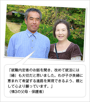 「就職内定者のお話を聞き、改めて就活には『縁』も大切だと思いました。わが子が良縁に恵まれて希望する進路を実現できるよう、親として心より願っています。」
（情3の父母・保護者）