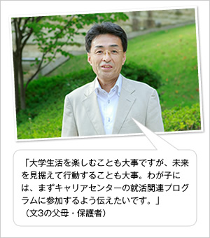 「大学生活を楽しむことも大事ですが、未来を見据えて行動することも大事。わが子には、まずキャリアセンターの就活関連プログラムに参加するよう伝えたいです。」
（文3の父母・保護者）