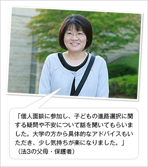 「個人面談に参加し、子どもの進路選択に関する疑問や不安について話を聞いてもらいました。大学の方から具体的なアドバイスもいただき、少し気持ちが楽になりました。」
（法3の父母・保護者）	