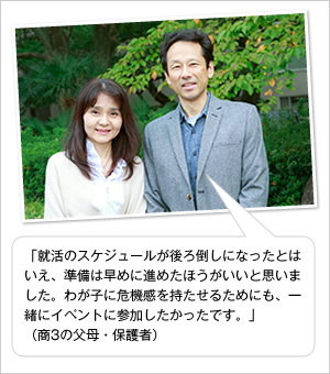 「就活のスケジュールが後ろ倒しになったとはいえ、準備は早めに進めたほうがいいと思いました。わが子に危機感を持たせるためにも、一緒にイベントに参加したかったです。」
（商3の父母・保護者）