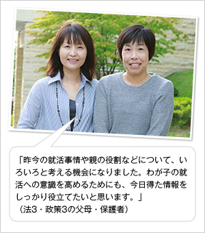 「昨今の就活事情や親の役割などについて、いろいろと考える機会になりました。わが子の就活への意識を高めるためにも、今日得た情報をしっかり役立てたいと思います。」
（法3・政策3の父母・保護者）