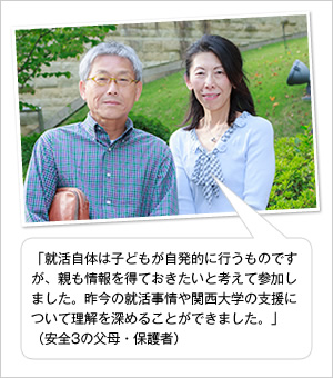 「就活自体は子どもが自発的に行うものですが、親も情報を得ておきたいと考えて参加しました。昨今の就活事情や関西大学の支援について理解を深めることができました。」
（安全3の父母・保護者）