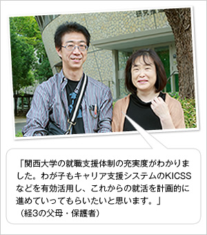 「関西大学の就職支援体制の充実度がわかりました。わが子もキャリア支援システムのKICSSなどを有効活用し、これからの就活を計画的に進めていってもらいたいと思います。」
（経3の父母・保護者）