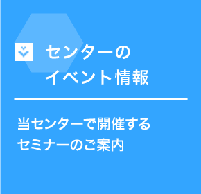 センターのイベント情報 当センターで開催するセミナーのご案内