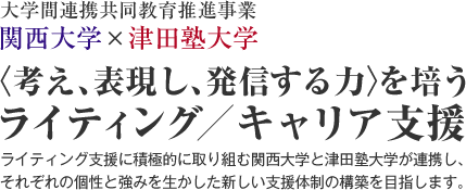 大学間連携共同教育推進事業 関西大学×津田塾大学 〈考え、表現し、発信する力〉を培うライティング／キャリア支援
ライティング支援に積極的に取り組む関西大学と津田塾大学が連携し、
それぞれの個性と強みを生かした新しい支援体制の構築を目指します。